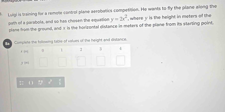 Matkspae
B. Luigi is training for a remote control plane aerobatics competition. He wants to fly the plane along the
path of a parabola, and so has chosen the equation y=2x^2 , where y is the height in meters of the
plane from the ground, and x is the horizontal distance in meters of the plane from its starting point.
8e the following table of values of the height and distance.
( ) 5= a^b  a/b 