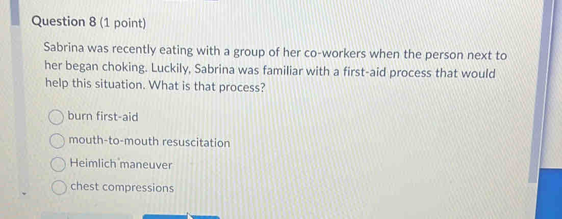 Sabrina was recently eating with a group of her co-workers when the person next to
her began choking. Luckily, Sabrina was familiar with a first-aid process that would
help this situation. What is that process?
burn first-aid
mouth-to-mouth resuscitation
Heimlich maneuver
chest compressions