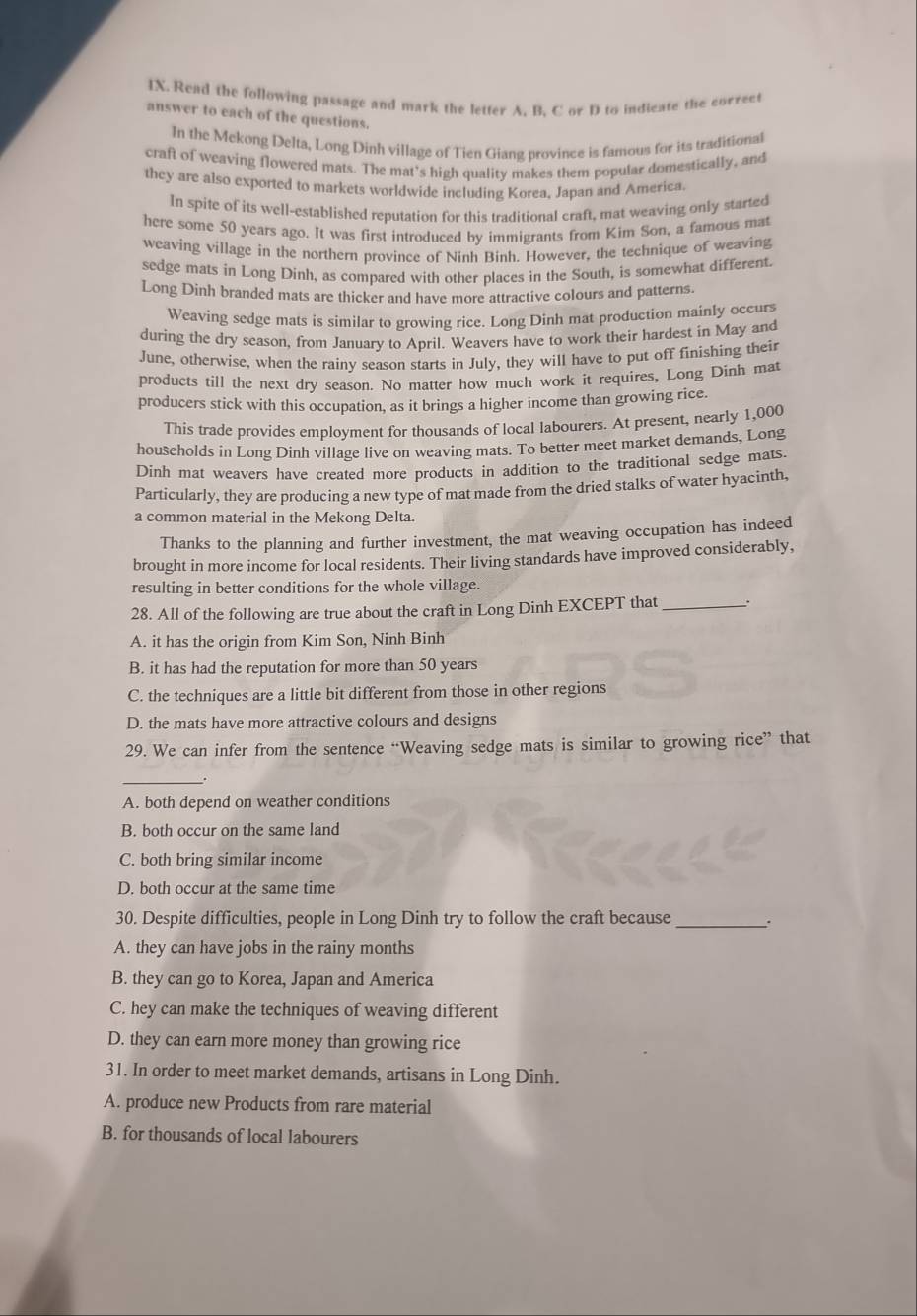 Read the following passage and mark the letter A. B. C or D to indicate the correet
answer to each of the questions.
In the Mekong Delta, Long Dinh village of Tien Giang province is famous for its traditional
craft of weaving flowered mats. The mat's high quality makes them popular domestically, and
they are also exported to markets worldwide including Korea. Japan and America.
In spite of its well-established reputation for this traditional craft, mat weaving only started
here some 50 years ago. It was first introduced by immigrants from Kim Son, a famous mat
weaving village in the northern province of Ninh Binh. However, the technique of weaving
sedge mats in Long Dinh, as compared with other places in the South, is somewhat different.
Long Dinh branded mats are thicker and have more attractive colours and patterns.
Weaving sedge mats is similar to growing rice. Long Dinh mat production mainly occurs
during the dry season, from January to April. Weavers have to work their hardest in May and
June, otherwise, when the rainy season starts in July, they will have to put off finishing their
products till the next dry season. No matter how much work it requires, Long Dinh mat
producers stick with this occupation, as it brings a higher income than growing rice.
This trade provides employment for thousands of local labourers. At present, nearly 1,000
households in Long Dinh village live on weaving mats. To better meet market demands, Long
Dính mat weavers have created more products in addition to the traditional sedge mats.
Particularly, they are producing a new type of mat made from the dried stalks of water hyacinth,
a common material in the Mekong Delta.
Thanks to the planning and further investment, the mat weaving occupation has indeed
brought in more income for local residents. Their living standards have improved considerably,
resulting in better conditions for the whole village.
28. All of the following are true about the craft in Long Dinh EXCEPT that _.
A. it has the origin from Kim Son, Ninh Binh
B. it has had the reputation for more than 50 years
C. the techniques are a little bit different from those in other regions
D. the mats have more attractive colours and designs
29. We can infer from the sentence “Weaving sedge mats is similar to growing rice” that
_
A. both depend on weather conditions
B. both occur on the same land
C. both bring similar income
D. both occur at the same time
30. Despite difficulties, people in Long Dinh try to follow the craft because_
A. they can have jobs in the rainy months
B. they can go to Korea, Japan and America
C. hey can make the techniques of weaving different
D. they can earn more money than growing rice
31. In order to meet market demands, artisans in Long Dinh.
A. produce new Products from rare material
B. for thousands of local labourers