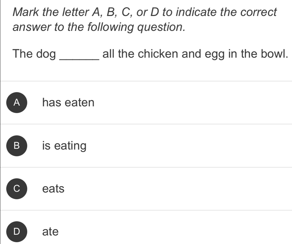 Mark the letter A, B, C, or D to indicate the correct
answer to the following question.
The dog _all the chicken and egg in the bowl.
A has eaten
B is eating
eats
ate