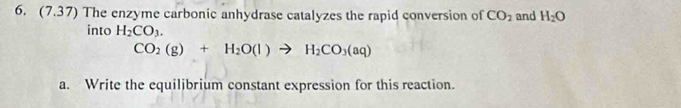 (7.37) The enzyme carbonic anhydrase catalyzes the rapid conversion of CO_2 and H_2O
into H_2CO_3.
CO_2(g)+H_2O(l)to H_2CO_3(aq)
a. Write the equilibrium constant expression for this reaction.