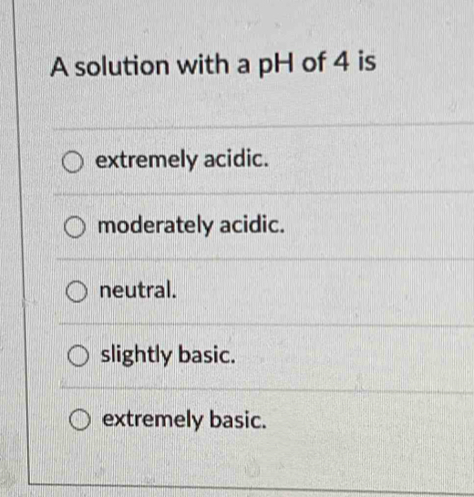 A solution with a pH of 4 is
extremely acidic.
moderately acidic.
neutral.
slightly basic.
extremely basic.