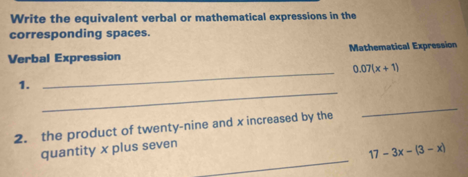 Write the equivalent verbal or mathematical expressions in the 
corresponding spaces. 
Verbal Expression Mathematical Expression 
_ 0.07(x+1)
_ 
1. 
2. the product of twenty-nine and x increased by the 
_ 
_ 
quantity x plus seven
17-3x-(3-x)