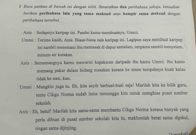 Baca petikan di bawah ini dengan teliti. Senaraikan dua peribahasa sahaja, kemudian 
berikan peribahasa lain yang sama maksud atau hampir sama maksud dengan 
peribahasa tersebut. 
Anis : Sedapnya karipap ini. Pandai kamu membuatnya, Ummi. 
Ummi : Terima kasih, Anis. Biasa-biasa saja karipap ini. Lagipun saya membuat karipap 
ini sambil menemani ibu memasak di dapur semalam, umpama sambil menyelam, 
minum air katakan. 
Anis : Sememangnya kamu mewarisi kepakaran daripada ibu kamu Ummi. Ibu kamu 
memang pakar dalam bidang masakan kerana ke mana tumpahnya kuah kalau 
tidak ke nasi, kan. 
Ummi : Mungkin juga tu. Eh, kita asyik berbual-bual saja! Marilah kita ke bilik guru, 
tentu Cikgu Norma sudah lama menunggu kita untuk menghias pusat sumber 
sekolah. 
Anis : Eh, betul! Marilah kita sama-sama membantu Cikgu Norma kerana banyak yang 
perlu dibuat di pusat sumber sekolah kita tu, maklumlah berat sama dipikul, 
ringan sama dijinjing.