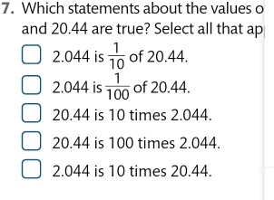 Which statements about the values o
and 20.44 are true? Select all that ap
2.044 is  1/10  of 20.44.
2.044 is  1/100  of 20.44.
20.44 is 10 times 2.044.
20.44 is 100 times 2.044.
2.044 is 10 times 20.44.