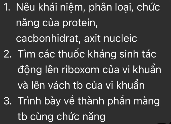 Nêu khái niệm, phân loại, chức 
năng của protein, 
cacbonhidrat, axit nucleic 
2. Tìm các thuốc kháng sinh tác 
động lên riboxom của vi khuẩn 
và lên vách tb của vi khuẩn 
3. Trình bày về thành phần màng 
tb cùng chức năng