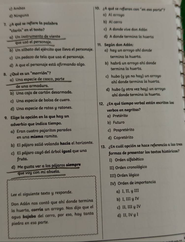 c) Ambas 10. ¿A qué se refieren con "en esa parte"?
d) Ninguna a) Al arroyo
7. ¿A qué se refiere la palabra
b) Al cerro
"clarín" en el texto? c) A donde vive don Adán
a) Un instrumento de viento d) A donde termina la huerta
que usó el personaje.
11. Según don Adán:
b) Un silbato del ejército que lleva el personaje. a) hay un arroyo ahi donde
c) Un pedazo de tela que usa el personaje. termina la huerta.
d) A que el personaje está afirmando algo. b) habrá un arroyo ahí donde
termina la huerta.
8. ¿Qué es un "morrión”?
c) hubo (y ya no hay) un arroyo
a) Una especie de casco, parte
ahí donde termina la huerta.
de una armadura.
d) hubo (y otra vez hay) un arroyo
b) Una caja de cartón desarmada.
ahí donde termina la huerta.
c) Una especie de bolsa de cuero.
12. ¿En qué tiempo verbal están escritos los
d) Una especie de ratas y ratones.
verbos en negritas?
9. Elige la opción en la que hay un a) Pretérito
adverbio que indica tiempo. b) Futuro
a) Eran cuatro pajaritos parados c) Pospretérito
en una misma ramita.
d) Copretérito
b) El pájaro salió volando hacia el horizonte.
13. ¿En cuál opción se hace referencia a las tres
c) El pájaro cayó del árbol igual que una formas de presentar los textos históricos?
fruta. I) Orden alfabético
d) Me gusta ver a los pájaros siempre
que voy con mi abuela. II) Orden cronológico
III) Orden lógico
IV) Orden de importancia
Lee el siguiente texto y responde. a) I, II, y III
Don Adán nos contó que ahí donde termina b) I, III y IV
la huerta, corría un arroyo. Nos dijo que el c) II, III y IV
agua bajaba del cerro, por eso, hay tanta d) II, IV y I
piedra en esa parte.