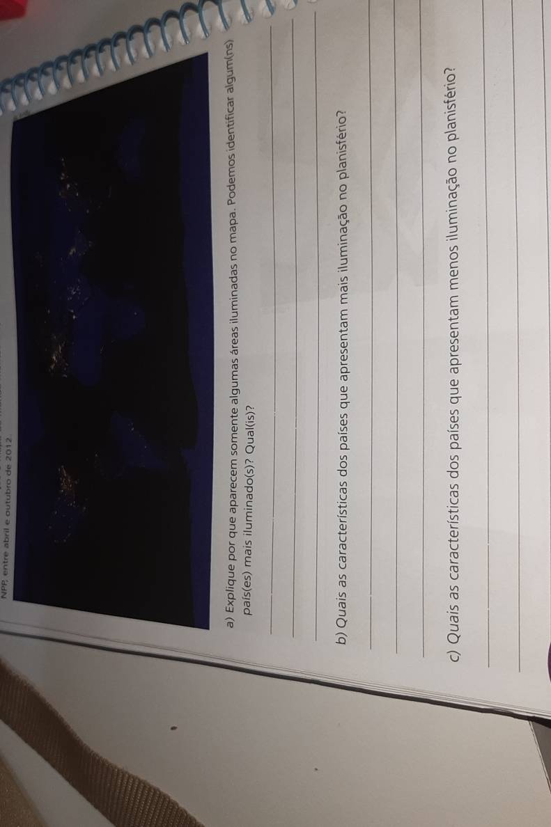 NPP entre abril e outubro de 2012 
a) Explique por que aparecem somente algumas áreas iluminadas no mapa. Podemos identificar algum(ns) 
país(es) mais iluminado(s)? Qual(is)? 
_ 
_ 
_ 
b) Quais as características dos países que apresentam mais iluminação no planisfério? 
_ 
_ 
_ 
c) Quais as características dos países que apresentam menos iluminação no planisfério? 
_ 
_ 
_