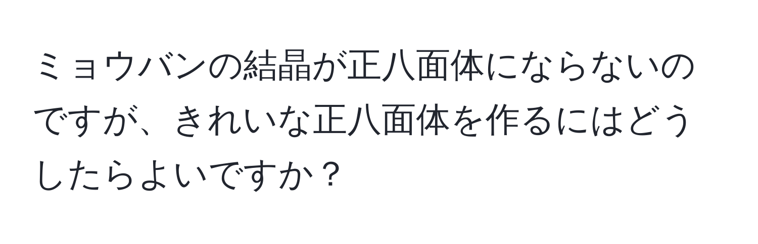 ミョウバンの結晶が正八面体にならないのですが、きれいな正八面体を作るにはどうしたらよいですか？