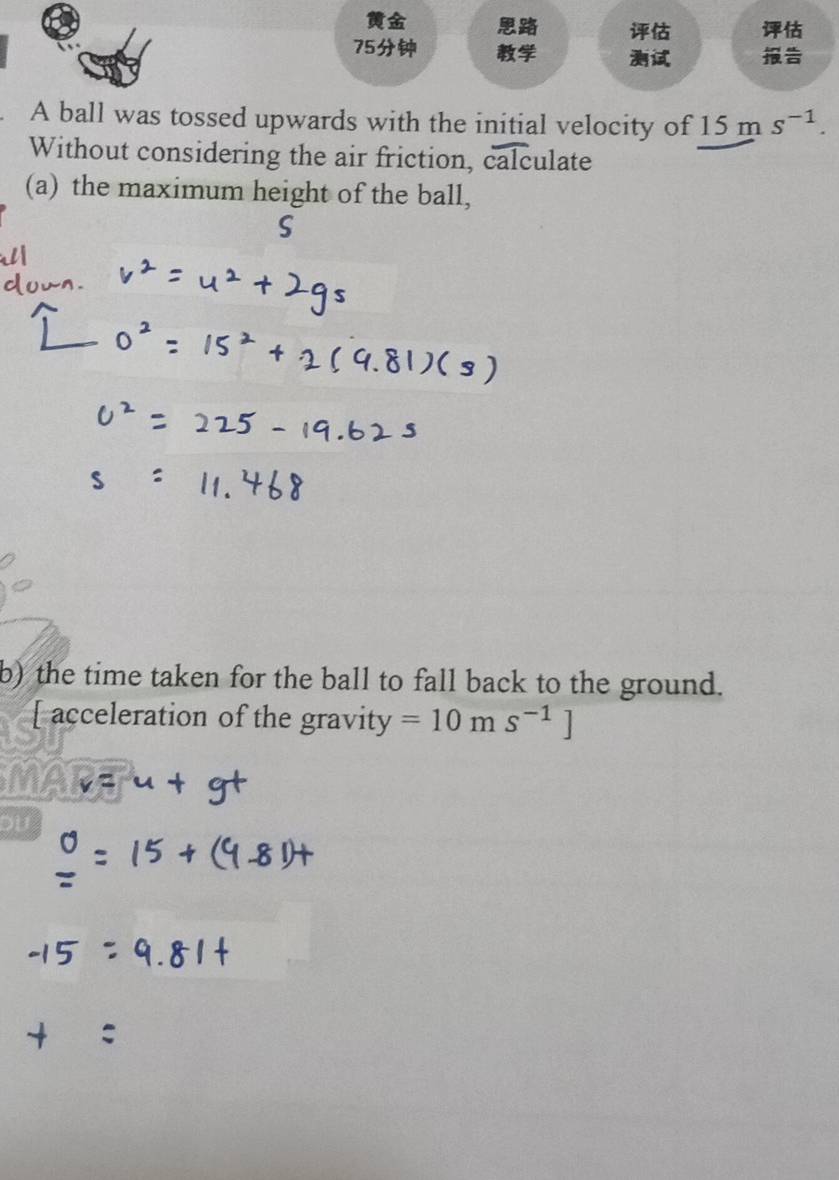 A ball was tossed upwards with the initial velocity of 15ms^(-1). 
Without considering the air friction, calculate 
(a) the maximum height of the ball, 
b) the time taken for the ball to fall back to the ground. 
[ acceleration of the gravity =10m s^(-1)]