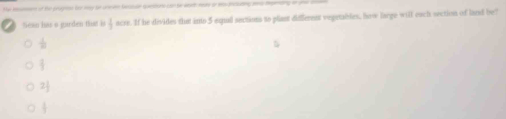 lessessen of the prugnss for nay be uneven beabise quesions can te woet here or leas including es Repending or uoa an
tean has a garden that is  1/7  acre. If he divides that into 5 equil sections to plant diffferent vegetables, how large will each section of land be?
 1/80 
 2/3 
2 1/3 
 1/3 