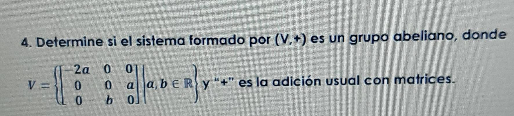 Determine si el sistema formado por (V,+) es un grupo abeliano, donde
V= beginbmatrix -2a&0&0 0&0&a 0&b&0endbmatrix |a,b∈ R y “+” es la adición usual con matrices.