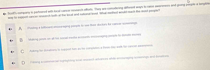 Scott's company is partnered with local cancer research efforts. They are considering different ways to raise awareness and giving people a tangible
way to support cancer research both at the local and national level. What method would reach the most people?
A Posting a billboard encouraging people to see their doctors for cancer screenings
B Making posts on all his social media accounts encouraging people to donate money
C Asking for donations to support him as he completes a three day walk for cancer awareness.
Filming a commercial highlighting local research advances while encouraging screenings and donations