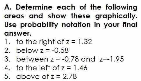 Determine each of the following 
areas and show these graphically. 
Use probability notation in your final 
answer. 
1. to the right of z=1.32
2. below z=-0.58
3.between z=-0.78 and z=-1.95
4. to the left of z=1.46
5. above of z=2.78