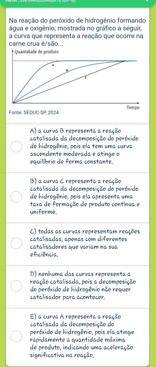 Na reação do peróxido de hidrogênio formando
água e oxigênio, mostrada no gráfico a seguir,
a curva que representa a reação que ocorre na
carne crua é/são...
Fonte: SEDUC-SP 2024
A) a curva B representa a reação
catalisada da decomposição do peróxido
de hidrogênio, pois ela tem uma curva
ascendente moderada e atinge o
equilíbrio de forma constante.
B) a curva C representa a reação
catalisada da decomposição do peróxido
de hidrogênio, pois ela apresenta uma
taxa de formação de produto contínua e
uniforme.
C) todas as curvas representam reações
catalisadas, apenas com diferentes
catalisadores que variam na sua
eficiência.
D) nenhuma das curvas representa a
reação catalisada, pois a decomposição
do peróxido de hidrogênio não requer
catalisador para acontecer.
E) a curva A representa a reação
catalisada da decomposição do
peróxido de hidrogênio, pois ela atinge
rapidamente a quantidade máxima
de produto, indicando uma aceleração
significativa na reação.