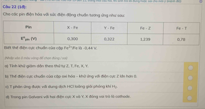 en 22; trong môi cầu hồi, thi sinh tra lới đung hoặc sai cho môi y (mệnh đế))
Câu 22 (1đ):
Cho các pin điện hóa với sức điện động chuẩn tương ứng như sau:
Biết thế điện cực chuẩn của cặp Fe^2 /Fe là -0,44 V.
(Nhấp vào ô màu vàng để chọn đúng / sai)
a) Tính khử giảm dần theo thứ tự Z, T, Fe, X, Y.
b) Thế điện cực chuẩn của cặp oxi hóa - khử ứng với điện cực Z lớn hơn 0.
c) T phản ứng được với dung dịch HCI loãng giải phóng khí H_2.
d) Trong pin Galvani với hai điện cực X và Y, X đóng vai trò là cathode.