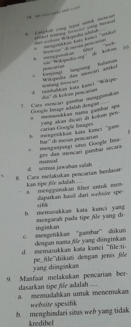 LB MP Itrmat a SMP 3 ASP
6. Langkab yang tepat untuk mencari
artikel tentang browser yang berasal
dari website Wikipedia adalah
a. mengetíkkan kata kunci ''artikel ..
browser'' di mesin pencarian
b. menggunakan filter 10.
site''Wikipedia.org'' di kolom ''web-
pencarían
tentang browser Wikipedia dan mencari artikel langsung halaman
c. kunjungi
d. tambahkan kata kunci “Wikipe-
dia'' di kolom pencarian
7. Cara mencari gambar menggunakan
Google Image adalah dengan ..-·
a. memasukkan nama gambar apa
carian Google Images yang akan dicari di kolom pen-
b. mengetikkan kata kunci “gam-
1
bar'' di mesin pencarian
c. mengunjungi situs Google Ima-
ges dan mencari gambar secara
d. semua jawaban salah manual
8. Cara melakukan pencarian berdasar-
kan tipe file adalah ....
a. menggunakan filter untuk men-
dapatkan hasil dari website spe-
sifik
b. memasukkan kata kunci yang
mengarah pada tipe file yang di-
inginkan
c. mengetikkan “gambar” diikuti
dengan nama file yang diinginkan
d. memasukkan kata kunci ''file:ti-
pe_file”diikuti dengan jenis file
yang diinginkan
9. Manfaat melakukan pencarian ber-
dasarkan tipe file adalah ....
a. memudahkan untuk menemukan
website spesifik
b. menghindari situs web yang tidak
kredibel