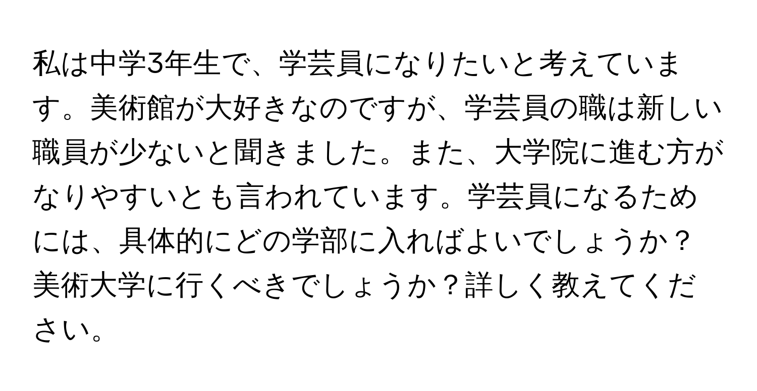 私は中学3年生で、学芸員になりたいと考えています。美術館が大好きなのですが、学芸員の職は新しい職員が少ないと聞きました。また、大学院に進む方がなりやすいとも言われています。学芸員になるためには、具体的にどの学部に入ればよいでしょうか？美術大学に行くべきでしょうか？詳しく教えてください。