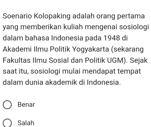 Soenario Kolopaking adalah orang pertama
yang memberikan kuliah mengenai sosiologi
dalam bahasa Indonesia pada 1948 di
Akademi Ilmu Politik Yogyakarta (sekarang
Fakultas Ilmu Sosial dan Politik UGM). Sejak
saat itu, sosiologi mulai mendapat tempat
dalam dunia akademik di Indonesia.
Benar
Salah