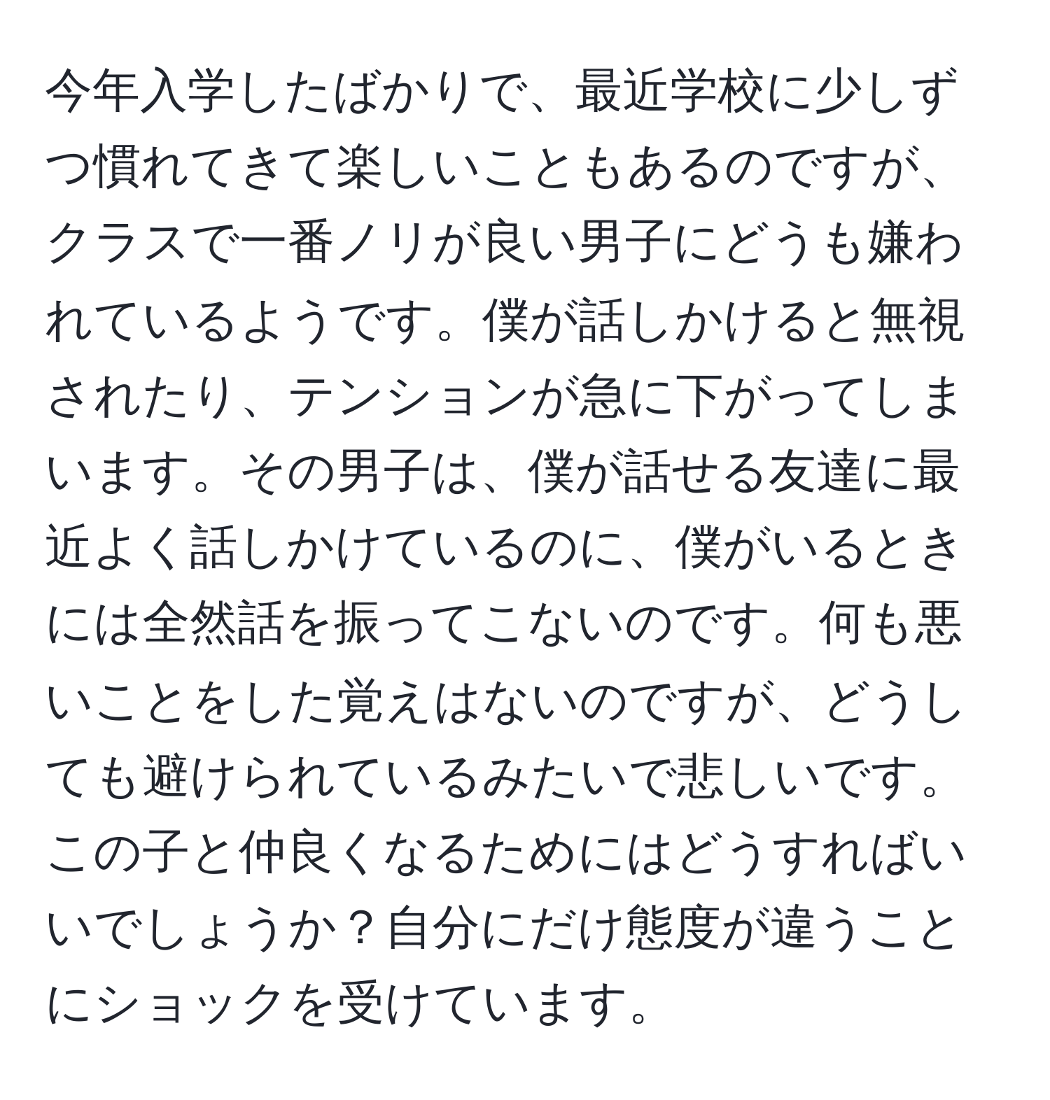 今年入学したばかりで、最近学校に少しずつ慣れてきて楽しいこともあるのですが、クラスで一番ノリが良い男子にどうも嫌われているようです。僕が話しかけると無視されたり、テンションが急に下がってしまいます。その男子は、僕が話せる友達に最近よく話しかけているのに、僕がいるときには全然話を振ってこないのです。何も悪いことをした覚えはないのですが、どうしても避けられているみたいで悲しいです。この子と仲良くなるためにはどうすればいいでしょうか？自分にだけ態度が違うことにショックを受けています。