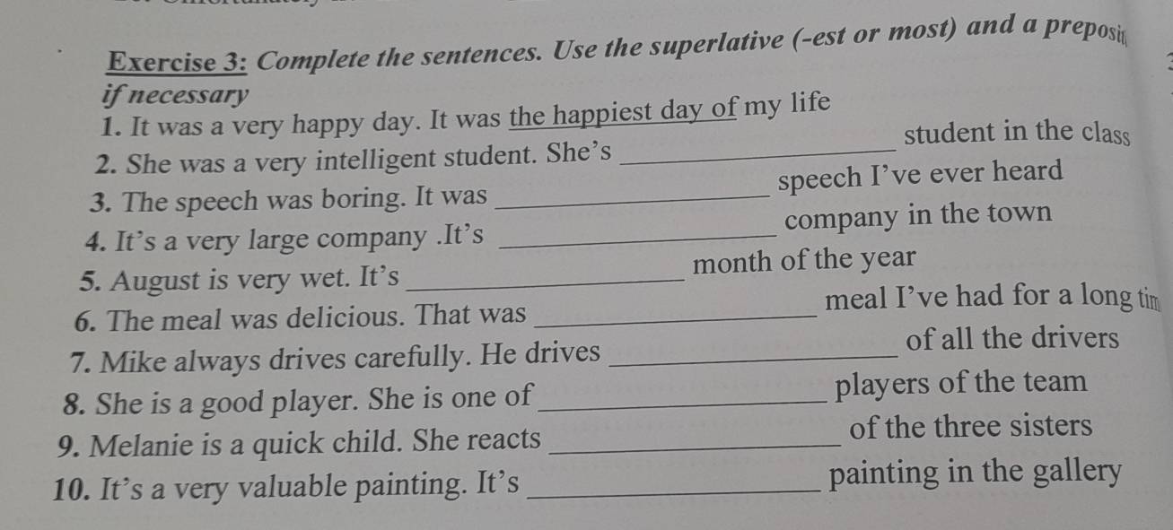 Complete the sentences. Use the superlative (-est or most) and a preposi 
if necessary 
1. It was a very happy day. It was the happiest day of my life 
student in the class 
2. She was a very intelligent student. She’s 
_ 
3. The speech was boring. It was _speech I’ve ever heard 
4. It’s a very large company .It’s _company in the town 
5. August is very wet. It’s_ month of the year
meal I’ve had for a long tim 
6. The meal was delicious. That was_ 
7. Mike always drives carefully. He drives_ 
of all the drivers 
8. She is a good player. She is one of_ players of the team 
9. Melanie is a quick child. She reacts_ 
of the three sisters 
10. It’s a very valuable painting. It’s _painting in the gallery