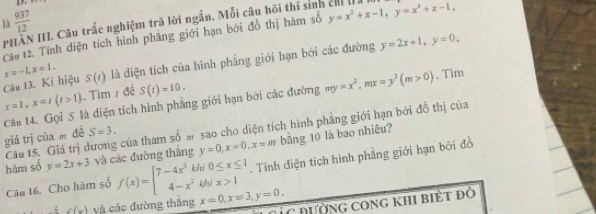 là  937/12 
PHAN III. Câu trắc nghiệm trã lời ngắn. Mỗi câu hồi thí sinh chỉ la 
Cău 12. Tính diện tích hình phầng giới hạn bởi đồ thị hàm số y=x^2+x-1, y=x^4+x-1,
x=-1, x=1. S(t) là diện tích của hình phẳng giới hạn bởi các đường y=2x+1, y=0, 
Câu 13. Kí hiệu
my=x^2, mx=y^2(m>0)
x=1, x=t(t>1). Tim / đề S(t)=10. . Tim 
Câu 14. Gọi S là diện tích hình phẳng giới hạn bởi các đường giá trị cūa m dé S=3. 
Câu 15. Giá trị dương của tham số m sao cho diện tích hình phẳng giới hạn bởi đồ thị của 
hàm số y=2x+3 và các đường thắng y=0, x=0, x=m bằng 10 là bao nhiêu? 
. Tính điện tích hình phẳng giới hạn bởi đồ 
Câu t6. Cho hàm số f(x)=beginarrayl 7-4x^3khi0≤ x≤ 1 4-x^2khix>1endarray. x=0, x=3, y=0,
f(x) và các đường thắng Ởc đường cong khi biết đô