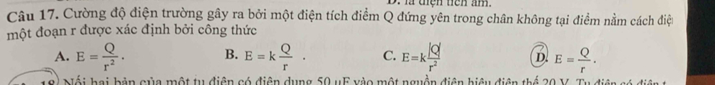 là tiện tiên âm.
Câu 17. Cường độ điện trường gây ra bởi một điện tích điểm Q đứng yên trong chân không tại điểm nằm cách điện
một đoạn r được xác định bởi công thức
B.
C.
7
A. E= Q/r^2 . E=k Q/r . E=k |Q|/r^2  D. E= Q/r . 
Nối hai bản của một tu điện có điện dụng 50 uF vào một nguồn điện hiệu điện thể 20 V. Tu điện