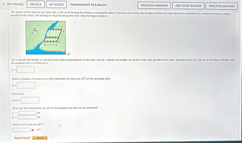 DETAILS MY NOTES TANAPMATH7 10.5.004.EP. PREVIOUS ANSWERS ASK YOUR TEACHER PRACTICE ANOTHER 
The owner of the Rancho Los Feliz has 2,700 yd of fencing to enclose a rectangular piece of grazing land along the straight portion of a river and then subdivide it by means of a fence running 
parallel to the sides. No fencing is required along the river. (See the figure below.) 
Let x denote the length (in yards) of the sides perpendicular to the river and let y denote the length (in yards) of the side parallel to the river. Assuming that all 2,700 yd of fencing is utilized, write 
an equation for y in terms of x
y=□
Write a function A in terms of x that describes the area (inyd^2) of the enclosed land.
A=□
Find A'(x).
A'(x)=□
What are the dimensions inyd of the largest area that can be enclosed ?
beginarrayr x=□ yc y=□ ycendarray
What is this area (inyd^2)?
□ * yd^2
Need Help? Read it