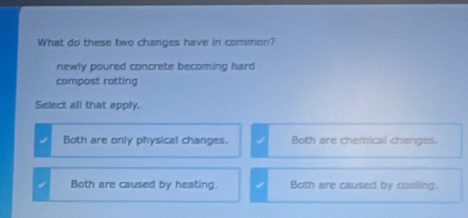 What do these two changes have in common?
newly poured concrete becoming hard
compost rotting
Select all that apply.
Both are only physical changes. Both are chemical changes.
Both are caused by heating. Both are caused by cooling.