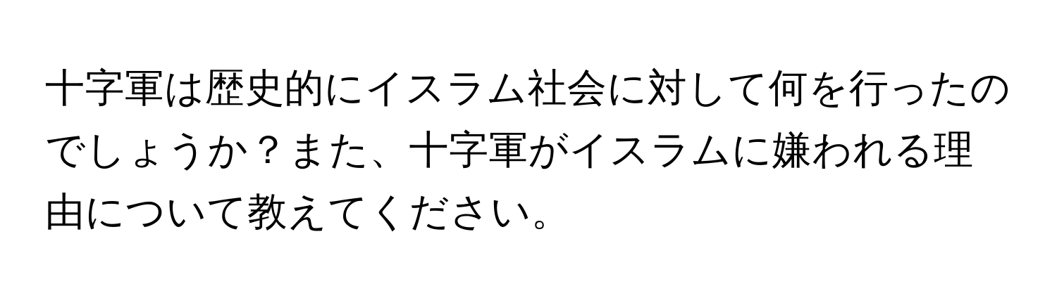 十字軍は歴史的にイスラム社会に対して何を行ったのでしょうか？また、十字軍がイスラムに嫌われる理由について教えてください。