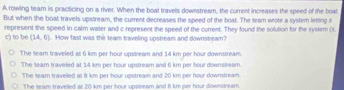 A rowing team is practicing on a river. When the boat travels downstream, the current increases the speed of the boat.
But when the boat travels upstream, the current decreases the speed of the boat. The team wrote a system letting s
represent the speed in calm water and c represent the speed of the current. They found the solution for the system (s,
c) to be (14,6). How fast was the team traveling upstream and downstream?
The team traveled at 6 km per hour upstream and 14 km per hour downstream.
The team traveled at 14 km per hour upstream and 6 km per hour downstream.
The team traveled at 8 km per hour upstream and 20 km per hour downstream.
The team traveled at 20 km per hour upstream and 8 km per hour downstream.