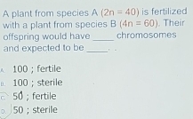 A plant from species A(2n=40) is fertilized
with a plant from species B(4n=60) , Their
offspring would have _chromosomes
and expected to be_
100; fertile
100; sterile
50; fertile
。 50; sterile