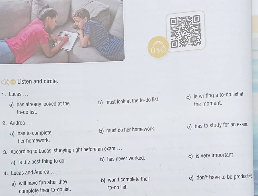 Listen and circle.
1. Lucas ...
a) has already looked at the b) must look at the to-do list. c) is writing a to-do list at
the moment.
to-do list.
2. Andrea ...
a) has to complete b) must do her homework. c) has to study for an exam.
her homework.
3. According to Lucas, studying right before an exam . .
a) is the best thing to do. b) has never worked. c) is very important.
4. Lucas and Andrea . . .
a) will have fun after they b) won't complete their c) don't have to be productive.
complete their to-do list. to-do list.