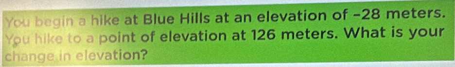 You begin a hike at Blue Hills at an elevation of -28 meters. 
You hike to a point of elevation at 126 meters. What is your 
change in elevation?