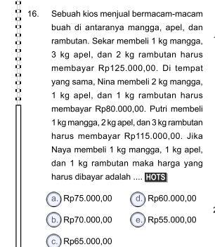 Sebuah kios menjual bermacam-macam
buah di antaranya mangga, apel, dan
rambutan. Sekar membeli 1 kg mangga,
3 kg apel, dan 2 kg rambutan harus
membayar Rp125.000,00. Di tempat
yang sama, Nina membeli 2 kg mangga,
1 kg apel, dan 1 kg rambutan harus
membayar Rp80.000,00. Putri membeli
1 kg mangga, 2 kg apel, dan 3 kg rambutan
harus membayar Rp115.000,00. Jika
Naya membeli 1 kg mangga, 1 kg apel,
dan 1 kg rambutan maka harga yang
harus dibayar adalah .... HOTS
a.) Rp75.000,00 d.) Rp60.000,00
b.) Rp70.000,00 e.) Rp55.000,00
c.) Rp65.000,00