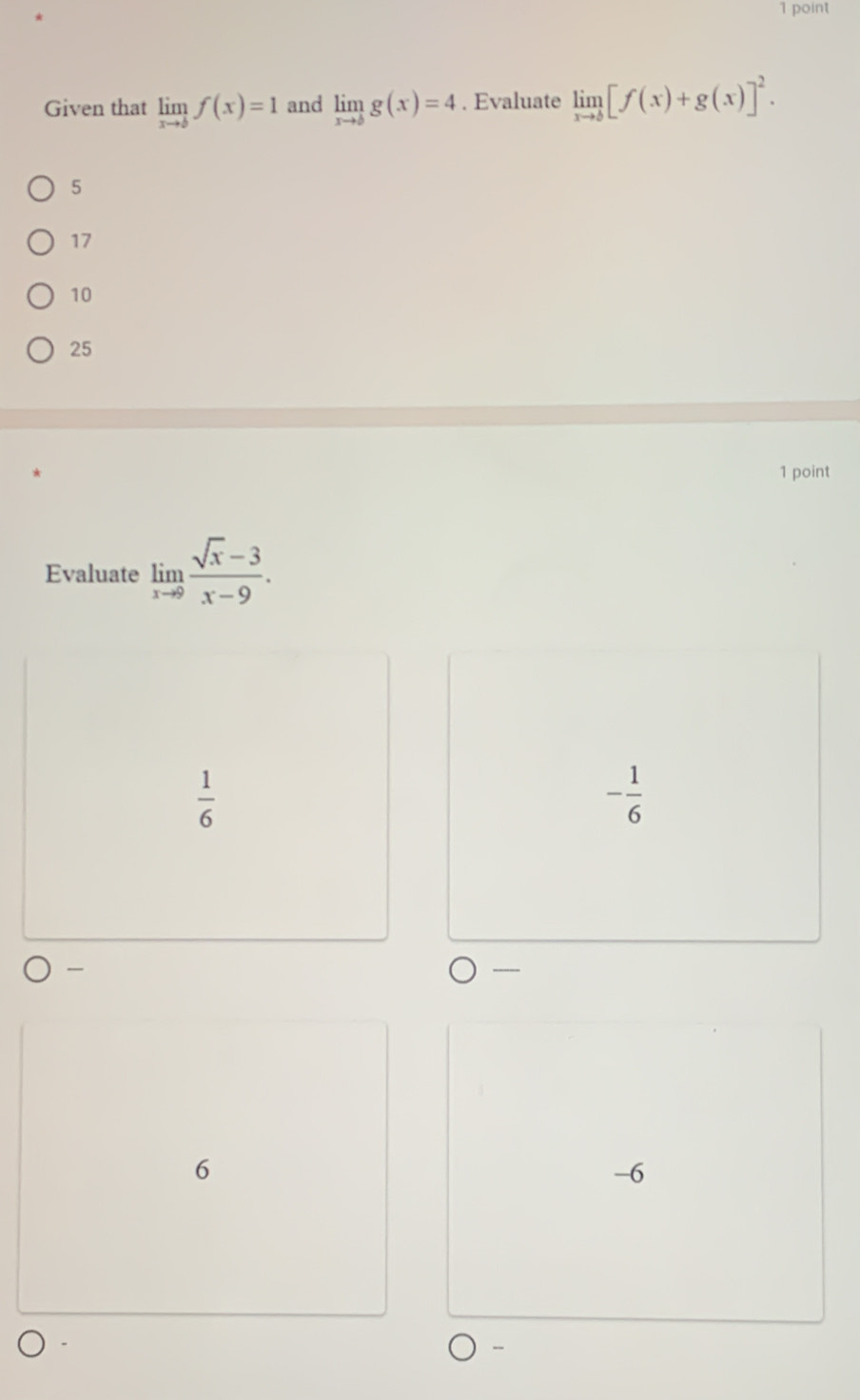 Given that limlimits _xto bf(x)=1 and limlimits _xto bg(x)=4. Evaluate limlimits _xto b[f(x)+g(x)]^2.
5
17
10
25
1 point
Evaluate limlimits _xto 9 (sqrt(x)-3)/x-9 .
 1/6 
- 1/6 
6
-6