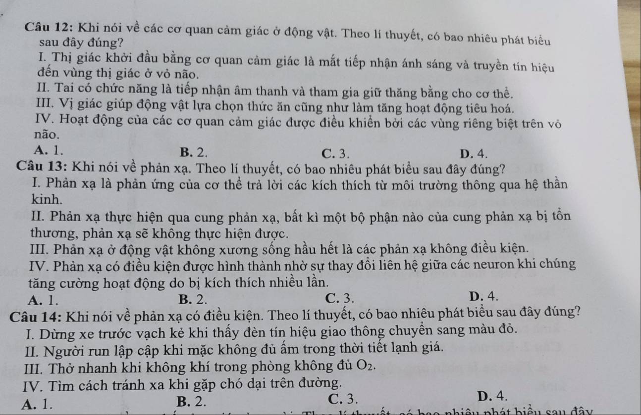 Khi nói về các cơ quan cảm giác ở động vật. Theo lí thuyết, có bao nhiêu phát biểu
sau đây đúng?
I. Thị giác khởi đầu bằng cơ quan cảm giác là mắt tiếp nhận ánh sáng và truyền tín hiệu
đến vùng thị giác ở vỏ não.
II. Tai có chức năng là tiếp nhận âm thanh và tham gia giữ thăng bằng cho cơ thể.
III. Vị giác giúp động vật lựa chọn thức ăn cũng như làm tăng hoạt động tiêu hoá.
IV. Hoạt động của các cơ quan cảm giác được điều khiển bởi các vùng riêng biệt trên vỏ
não.
A. 1. B. 2. C. 3. D. 4.
Câu 13: Khi nói về phản xạ. Theo lí thuyết, có bao nhiêu phát biểu sau đây đúng?
I. Phản xạ là phản ứng của cơ thể trả lời các kích thích từ môi trường thông qua hệ thần
kinh.
II. Phản xạ thực hiện qua cung phản xạ, bất kì một bộ phận nào của cung phản xạ bị tồn
thương, phản xạ sẽ không thực hiện được.
III. Phản xạ ở động vật không xương sống hầu hết là các phản xạ không điều kiện.
IV. Phản xạ có điều kiện được hình thành nhờ sự thay đổi liên hệ giữa các neuron khi chúng
tăng cường hoạt động do bị kích thích nhiều lần.
A. 1. B. 2. C. 3. D. 4.
Câu 14: Khi nói về phản xạ có điều kiện. Theo lí thuyết, có bao nhiêu phát biểu sau đây đúng?
I. Dừng xe trước vạch kẻ khi thấy đèn tín hiệu giao thông chuyền sang màu đỏ.
II. Người run lập cập khi mặc không đủ ấm trong thời tiết lạnh giá.
III. Thở nhanh khi không khí trong phòng không đủ O_2.
IV. Tìm cách tránh xa khi gặp chó dại trên đường.
A. 1. B. 2. C. 3.
D. 4.
âu phát biểu sau đây