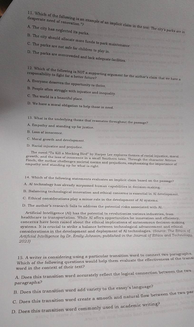 desperate need of renovation."?
11. Which of the following is an example of an implicit claim in the text: The city's parks are in
A. The city has neglected its parks.
B. The city should allocate more funds to park maintenance.
C. The parks are not safe for children to play in.
D. The parks are overcrowded and lack adequate facilities.
12. Which of the following is NOT a supporting argument for the author's claim that we have a
responsibility to fight for a better future?
A. Everyone deserves the opportunity to thrive
B. People often struggle with injustice and inequality.
C. The world is a beautiful place.
D. We have a moral obligation to help those in need.
13. What is the underlying theme that resonates throughout the passage?
A. Empathy and standing up for justice.
B. Loss of innocence.
C. Moral growth and development.
D. Racial injustice and prejudice.
The novel “To Kill a Mocking Bird” by Harper Lee explores themes of racial injustice, moral
growth, and the loss of innocence in a small Southern town. Through the character Atticus
Finch, the author challenges societal norms and prejudices, emphasizing the importance of
empathy and standing up for what is right.
14. Which of the following statements evaluates an implicit claim based on the passage?
A. AI technology has already surpassed human capabilities in decision-making.
B. Balancing technological innovation and ethical concerns is essential in Al development.
C. Ethical considerations play a minor role in the development of AI systems.
D. The author’s research fails to address the potential risks associated with Al.
Artificial Intelligence (Al) has the potential to revolutionize various industries, from
healthcare to transportation. While AI offers opportunities for innovation and efficiency,
concerns have been raised about the ethical implications of autonomous decision-making
systems. It is crucial to strike a balance between technological advancement and ethical
considerations in the development and deployment of Al technologies. (Source: The Ethics of
Artificial Intelligence by Dr. Emily Johnson, published in the Journal of Ethics and Technology,
2023)
15. A writer is considering using a particular transition word to connect two paragraphs.
Which of the following questions would help them evaluate the effectiveness of the transi
word in the context of their text?
A. Does this transition word accurately reflect the logical connection between the two
paragraphs?
B. Does this transition word add variety to the essay's language?
C. Does this transition word create a smooth and natural flow between the two par
D. Does this transition word commonly used in academic writing?