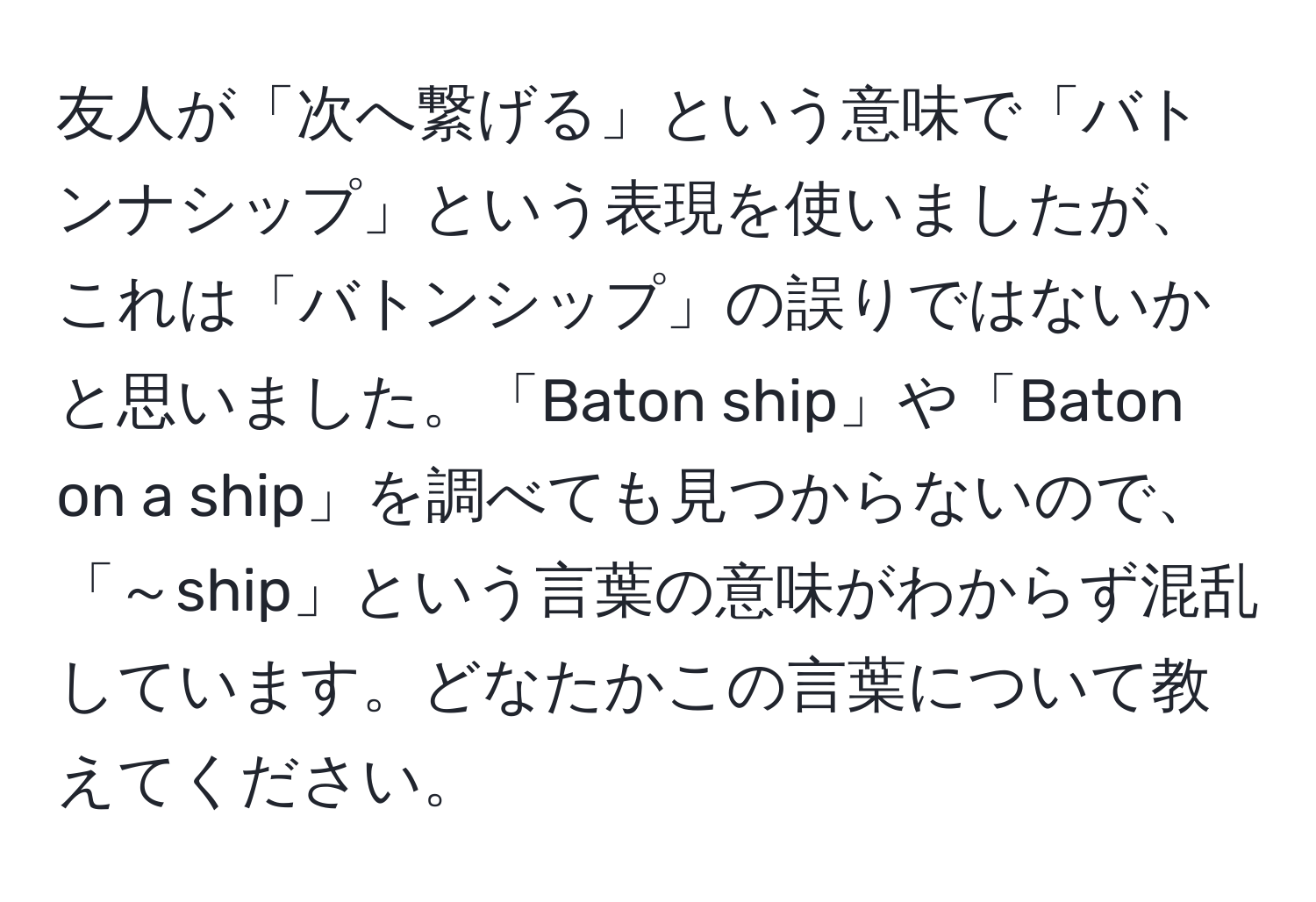 友人が「次へ繋げる」という意味で「バトンナシップ」という表現を使いましたが、これは「バトンシップ」の誤りではないかと思いました。「Baton ship」や「Baton on a ship」を調べても見つからないので、「～ship」という言葉の意味がわからず混乱しています。どなたかこの言葉について教えてください。