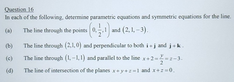 In each of the following, determine parametric equations and symmetric equations for the line. 
(a) The line through the points (0, 1/2 ,1) and (2,1,-3). 
(b) The line through (2,1,0) and perpendicular to both i+j and j+k. 
(c) The line through (1,-1,1) and parallel to the line x+2= y/2 =z-3. 
(d) The line of intersection of the planes x+y+z=1 and x+z=0.