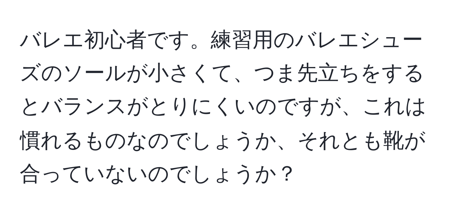 バレエ初心者です。練習用のバレエシューズのソールが小さくて、つま先立ちをするとバランスがとりにくいのですが、これは慣れるものなのでしょうか、それとも靴が合っていないのでしょうか？