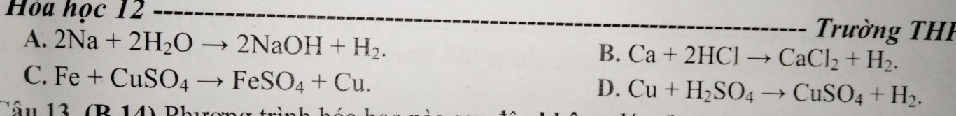 Hòa học 12 Trường THH
A. 2Na+2H_2Oto 2NaOH+H_2.
B. Ca+2HClto CaCl_2+H_2.
C. Fe+CuSO_4to FeSO_4+Cu.
D. Cu+H_2SO_4to CuSO_4+H_2. 
âu 13(B14)