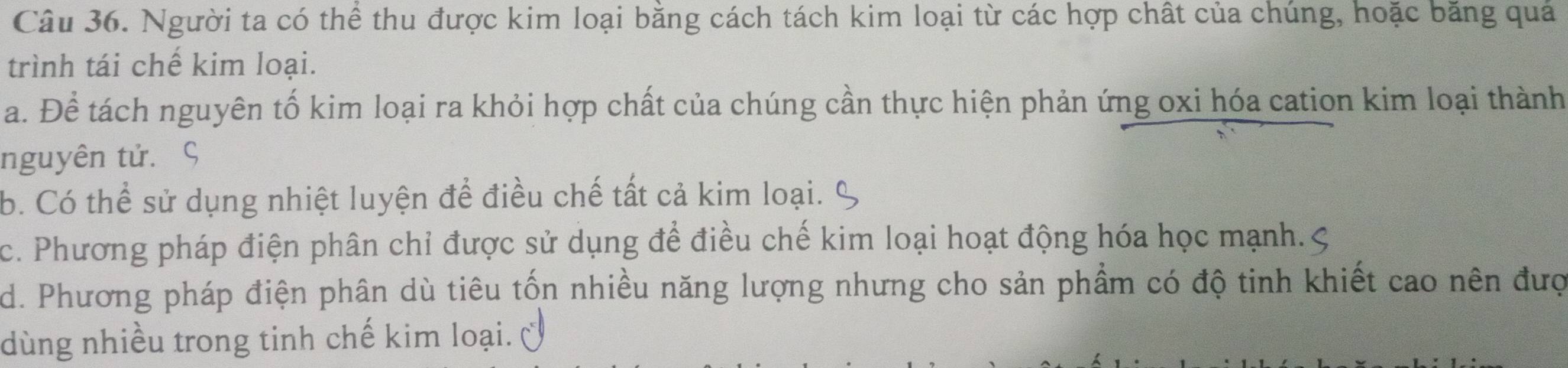 Người ta có thể thu được kim loại bằng cách tách kim loại từ các hợp chất của chúng, hoặc băng quả
trình tái chế kim loại.
a. Để tách nguyên tố kim loại ra khỏi hợp chất của chúng cần thực hiện phản ứng oxi hóa cation kim loại thành
nguyên tử. ς
b. Có thể sử dụng nhiệt luyện để điều chế tất cả kim loại.
c. Phương pháp điện phân chỉ được sử dụng để điều chế kim loại hoạt động hóa học mạnh.
d. Phương pháp điện phân dù tiêu tốn nhiều năng lượng nhưng cho sản phẩm có độ tinh khiết cao nên đượ
dùng nhiều trong tinh chế kim loại.