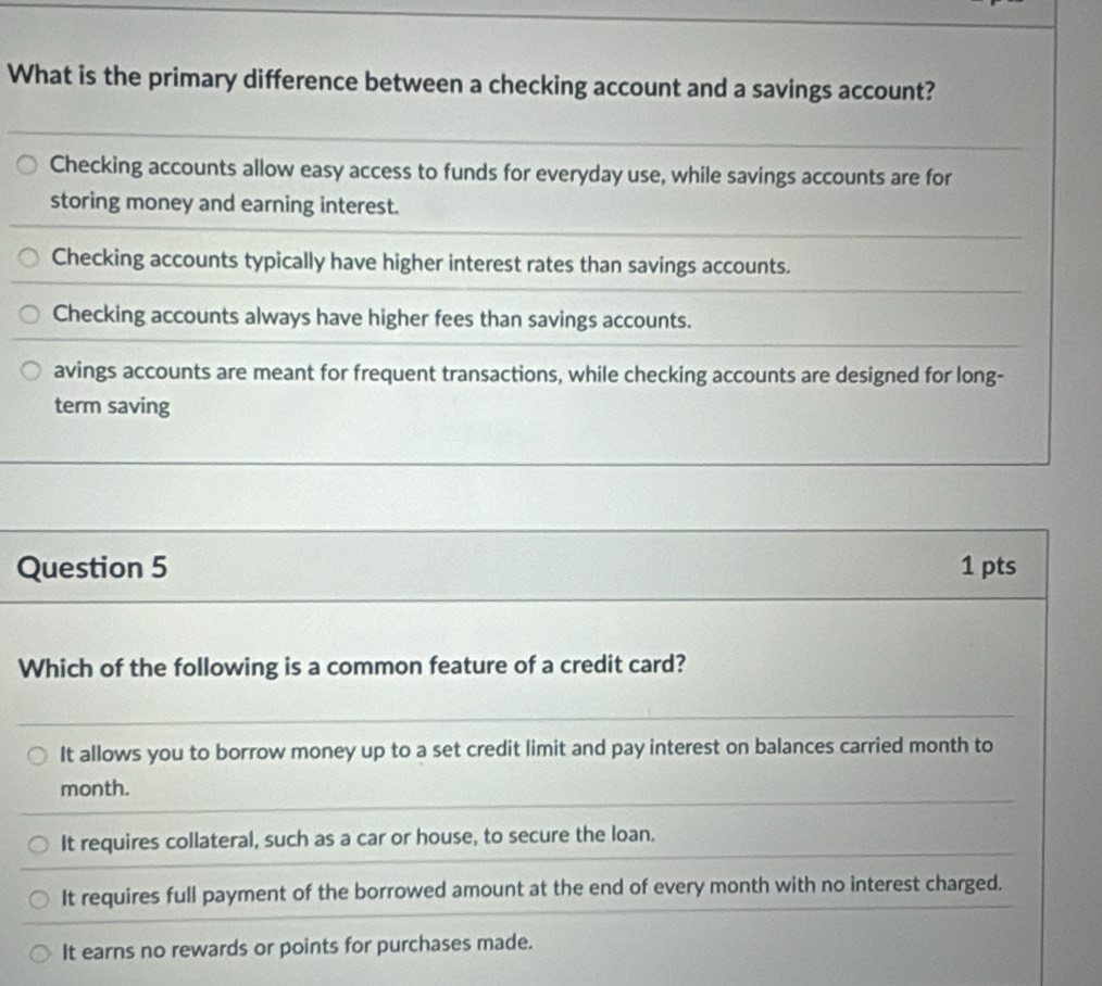 What is the primary difference between a checking account and a savings account?
Checking accounts allow easy access to funds for everyday use, while savings accounts are for
storing money and earning interest.
Checking accounts typically have higher interest rates than savings accounts.
Checking accounts always have higher fees than savings accounts.
avings accounts are meant for frequent transactions, while checking accounts are designed for long-
term saving
Question 5 1 pts
Which of the following is a common feature of a credit card?
It allows you to borrow money up to a set credit limit and pay interest on balances carried month to
month.
It requires collateral, such as a car or house, to secure the loan.
It requires full payment of the borrowed amount at the end of every month with no interest charged.
It earns no rewards or points for purchases made.