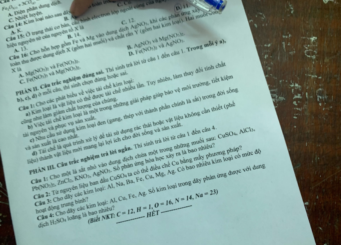 Fe_2O_(u)+3CO_(x)
A. Điện phân dung dịch.
C. C
D. 11
C. Nhiệt luyện.
Câu 14: Kim loại nào sau đây Câu 15: Ở trạng thái cơ bản, cầu hình electron lớp ngoài cũng của ng
B. A
C. 12.
A. K.
Câu 16: Cho hỗn hợp gồm Fe và Mg vào dung dịch AgNO_3 , khi các phân ứng xa)
B. 14.
hiệu nguyên tử của nguyên tổ X là
và Mg(NO_3)_2.
toàn thu được dung dịch X (gồm hai muối) và chất rà  (gồm hai kim loại). Hai muôi ưon
A. 13.
B. AgNO_3 Fe(NO_3)_2 √à AgNO_3.
D.
PHÀN II. Câu trắc nghiệm đủng sai. Thí sinh trả lời từ câu 1 đến câu 1. Trong mỗi ý a)
A. e và Fe(NO_3)_2.
x là Mg(NO_3) Fe(NO_3)_3 và Mg(NO_3)_2.
C.
b), c), đ) ở mỗi câu, thí sinh chọn đủng hoặc sai.
a) Kim loại là vật liệu có thể được tái chế nhiều lần. Tuy nhiên, làm thay đổi tính chấ
Câu 1: Cho các phát biểu về việc tái chế kim loại
ộ) Việc tải chế kim loại là một trong những giải pháp giúp bảo vệ môi trường, tiết kiện
cũng như làm giảm chất lượng của chúng
c) Nhu cầu sử dụng kim loại đen (gang, thép với thành phần chính là sắt) trong đời sống
tài nguyên và phục vụ sản xuất,
) Tái chế là quá trình xử lý đề tái sử dụng rác thải hoặc vật liệu không cần thiết (phó
và sản xuất là cao nhất.
(iệu) thành vật liệu mới mang lại lợi ích cho đời sống và sản xuất
PHẢN III. Câu trắc nghiệm trả lời ngắn. Thí sinh trả lời từ câu 1 đến câu 4
Câu 1: Cho một lá sắt nhỏ vào dung dịch chứa một trong những muối sau: CuSO4, AlCla Pb(NO_3)_2,ZnCl_2,KNO_3,AgNO_3 Số phản ứng hóa học xảy ra là bao nhiêu?
Câu 2: Từ nguyên liệu ban đầu CuSO_4 ta có thể điều chế Cu bằng mấy phương pháp?
Câu 3: Cho dãy các kim loại: Al, Na, Ba, Fe, Cu, Mg, Ag. Có bao nhiêu kim loại có mức đó
Câu 4: Cho dãy các kim loại: Al, Cu, Fe, Ag. Số kim loại trong dãy phản ứng được với dung
hoạt động trung bình?
dịch H_2SO_4 loãng là bao nhiêu? _ C=12,H=1,O=16,N=14,Na=23) hết_
(Biết NKT: