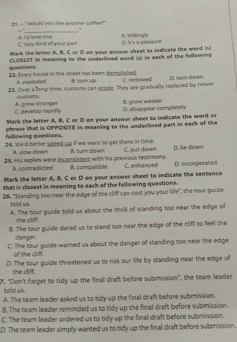 " Would you like another coffee?"
- ._
*
A. I'd love one 8. Willingly
C. Very kind of your part D. It's a pleasure
Mark the letter A, B, C or D on your answer sheet to indicate the word (s)
CLOSEST in meaning to the underlined word (s) in each of the following
questions.
22. Every house in the street has been demolished.
A. exploded B. torn up C. removed D. torn down
23. Over a long time, customs can erode. They are gradually replaced by newer
customs.
A. grow stronger B. grow weaker
C. develop rapidly D. disappear completely
Mark the letter A, B, C or D on your answer sheet to indicate the word or
phrase that is OPPOSITE in meaning to the underlined part in each of the
following questions.
24. We'd better speed up if we want to get there in time.
A. slow down B. turn down C. put down D. lie down
25. His replies were inconsistent with his previous testimony.
A. contradicted B. compatible C. enhanced D. incorporated
Mark the letter A, B, C or D on your answer sheet to indicate the sentence
that is closest in meaning to each of the following questions.
26. "Standing too near the edge of the cliff can cost you your life", the tour guide
told us.
A. The tour guide told us about the thrill of standing too near the edge of
the cliff.
B. The tour guide dared us to stand too near the edge of the cliff to feel the
danger.
C. The tour guide warned us about the danger of standing too near the edge
of the cliff.
D. The tour guide threatened us to risk our life by standing near the edge of
the cliff.
7. “Don’t forget to tidy up the final draft before submission”, the team leader
told us.
A. The team leader asked us to tidy up the final draft before submission.
B. The team leader reminded us to tidy up the final draft before submission.
C. The team leader ordered us to tidy up the final draft before submission.
D. The team leader simply wanted us to tidy up the final draft before submission.