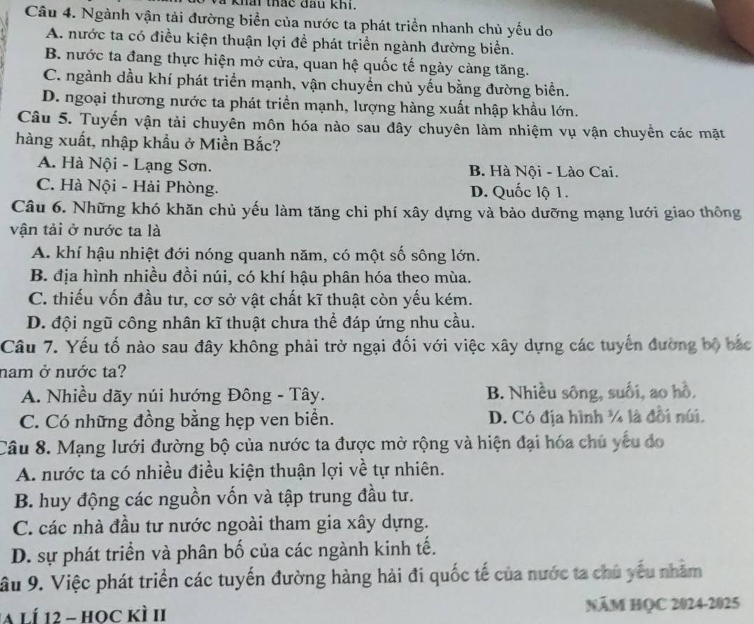 khai thắc đầu khi.
Câu 4. Ngành vận tải đường biển của nước ta phát triển nhanh chủ yếu do
A. nước ta có điều kiện thuận lợi để phát triển ngành đường biển.
B. nước ta đang thực hiện mở cửa, quan hệ quốc tế ngày càng tăng.
C. ngành dầu khí phát triển mạnh, vận chuyền chủ yếu bằng đường biển.
D. ngoại thương nước ta phát triền mạnh, lượng hàng xuất nhập khẩu lớn.
Câu 5. Tuyến vận tải chuyên môn hóa nào sau đây chuyên làm nhiệm vụ vận chuyền các mặt
hàng xuất, nhập khẩu ở Miền Bắc?
A. Hà Nội - Lạng Sơn. B. Hà Nội - Lào Cai.
C. Hà Nội - Hải Phòng. D. Quốc lộ 1.
Câu 6. Những khó khăn chủ yếu làm tăng chi phí xây dựng và bảo dưỡng mạng lưới giao thông
vận tải ở nước ta là
A. khí hậu nhiệt đới nóng quanh năm, có một số sông lớn.
B. địa hình nhiều đồi núi, có khí hậu phân hóa theo mùa.
C. thiếu vốn đầu tư, cơ sở vật chất kĩ thuật còn yếu kém.
D. đội ngũ công nhân kĩ thuật chưa thể đáp ứng nhu cầu.
Câu 7. Yếu tố nào sau đây không phải trở ngại đối với việc xây dựng các tuyển đường bộ bắc
nam ở nước ta?
A. Nhiều dãy núi hướng Đông - Tây. B. Nhiều sông, suối, ao hồ.
C. Có những đồng bằng hẹp ven biển. D. Có địa hình ¼ là đối núi.
Câu 8. Mạng lưới đường bộ của nước ta được mở rộng và hiện đại hóa chủ yếu đo
A. nước ta có nhiều điều kiện thuận lợi về tự nhiên.
B. huy động các nguồn vốn và tập trung đầu tư.
C. các nhà đầu tư nước ngoài tham gia xây dựng.
D. sự phát triển và phân bố của các ngành kinh tế.
âu 9. Việc phát triển các tuyến đường hàng hải đi quốc tế của nước ta chủ yếu nhăm
A lí 12 - học kì II NăM HQC 2024-2025