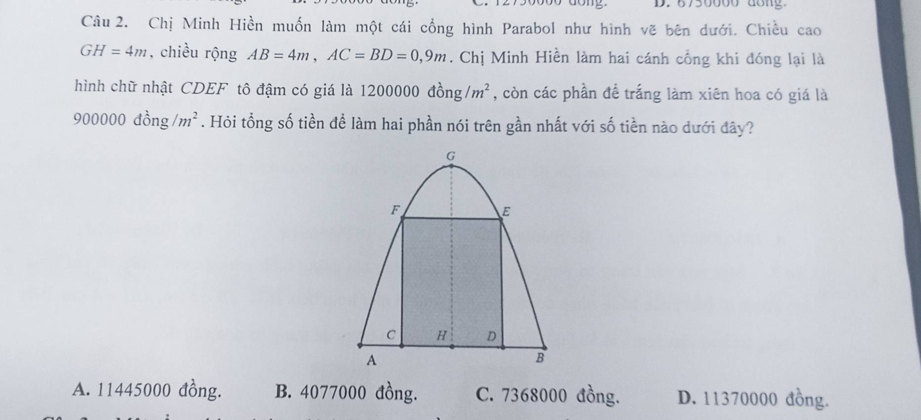 6750000 dong.
Câu 2. Chị Minh Hiền muốn làm một cái cổng hình Parabol như hình vẽ bên dưới. Chiều cao
GH=4m , chiều rộng AB=4m, AC=BD=0,9m. Chị Minh Hiền làm hai cánh cổng khi đóng lại là
hình chữ nhật CDEF tô đậm có giá là 1200000dong/m^2 , còn các phần để trắng làm xiên hoa có giá là
90 00000 đồng/ m^2. Hỏi tổng số tiền để làm hai phần nói trên gần nhất với số tiền nào dưới đây?
A. 11445000 đồng. B. 4077000 đồng. C. 7368000 đồng. D. 11370000 đồng.