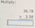 Multiply:
beginarrayr 36.78 * 3.58 hline □ endarray