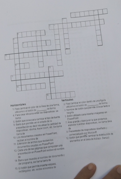 Ho 
1. Para cambiar el color de la línea de una forma, de formá 
utillizamos el botón de uligamos el bo 
4. Parta crear víncuios entre las diapostivas, se 3. Nombre del botón que permite colocar texto e 
Negrita 
6. Botón que sirve para cambiar el tpo de fuente 5. Botón unilizado para insertar imágenes en 
Sama 
PowerPoint 
9 Batra quie pérmite ver el estado de la 7. Área grande y blanca en la que podemos 
presentación es decir visualizar la cantidad de elaborar nuestras diaposítivas, se liama área 
Sp 
barra de diapositivas, Idioma, hacer zoom, etc. Se Nama 
10 Los documentos creados en PowerPoint 8. Presentador de diapositivas diseñado y 
recibén el nombre de comercializado poj Mcros of 
1. Edensión de archivo que reciben los 12. Botón que permne cambiar la distribución de 
documentos creados en PowerPoint elementos en el área de trabajo. (Renzo) 
13. Cada una de las páginas que componen una 
presentación en PowerPoint reciben el nombre 
③ 
14. Barra que muestra el nombre del documento y 
del programa, se lílama barra de 
15. El bolón que permite insertar elipses, 
rectángulos. etc. recibe el nombra de